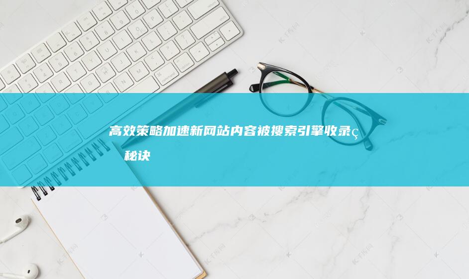 高效策略：加速新网站内容被搜索引擎收录的秘诀