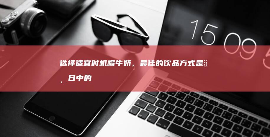 选择适宜时机喝牛奶，最佳的饮品方式是一日中的何时呢？